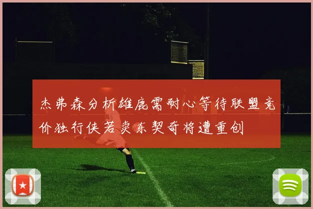 杰弗森分析雄鹿需耐心等待联盟竞价独行侠若卖东契奇将遭重创