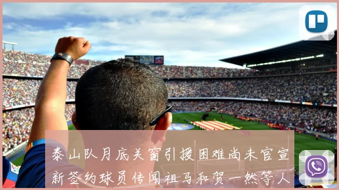 泰山队月底关窗引援困难尚未官宣新签约球员传闻祖马和贺一然等人