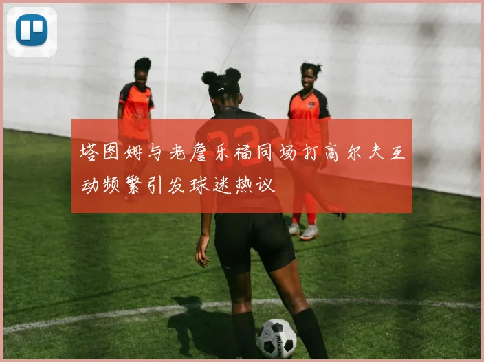 塔图姆与老詹乐福同场打高尔夫互动频繁引发球迷热议