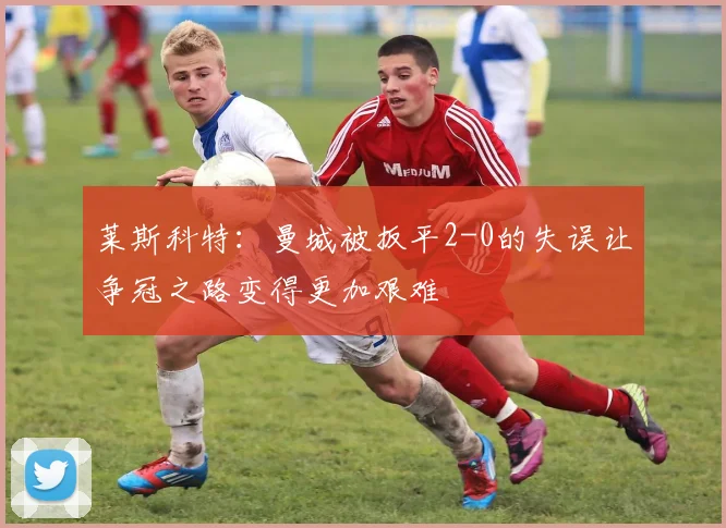 莱斯科特：曼城被扳平2-0的失误让争冠之路变得更加艰难