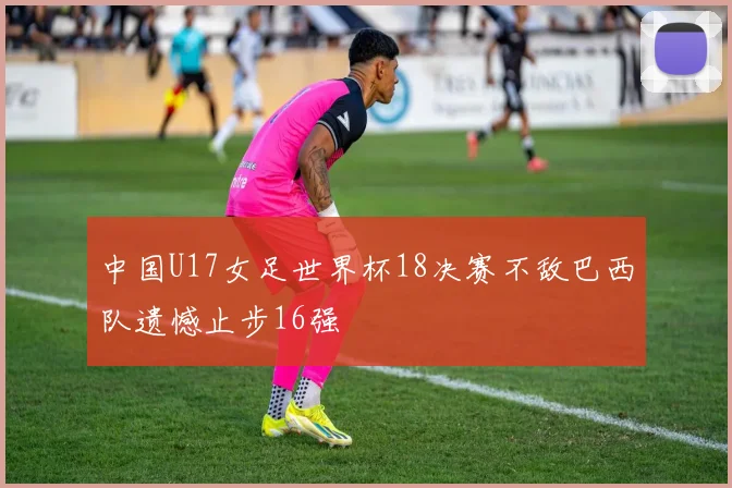 中国U17女足世界杯18决赛不敌巴西队遗憾止步16强