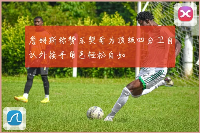 詹姆斯称赞东契奇为顶级四分卫自认外接手角色轻松自如