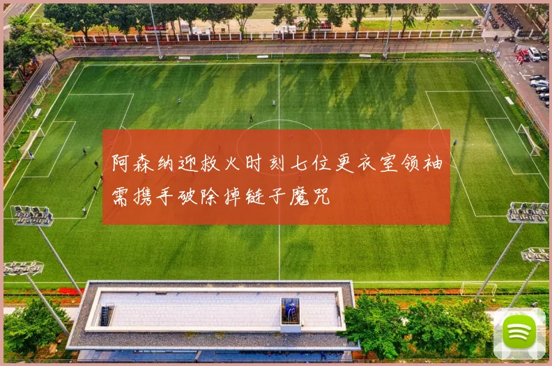 阿森纳迎救火时刻七位更衣室领袖需携手破除掉链子魔咒