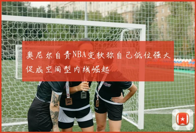 奥尼尔自责NBA变软称自己低位强大促成空间型内线崛起