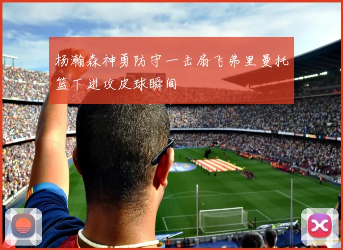 杨瀚森神勇防守一击扇飞弗里曼托篮下进攻皮球瞬间