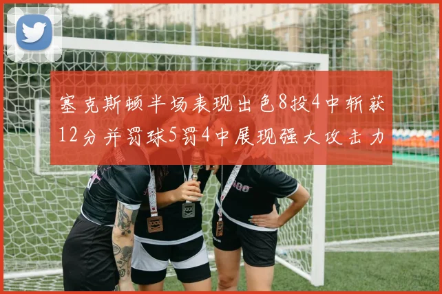 塞克斯顿半场表现出色8投4中斩获12分并罚球5罚4中展现强大攻击力