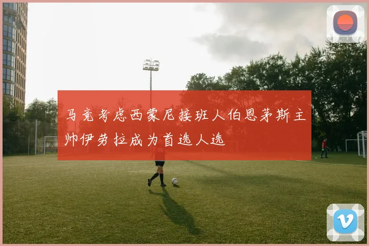 马竞考虑西蒙尼接班人伯恩茅斯主帅伊劳拉成为首选人选