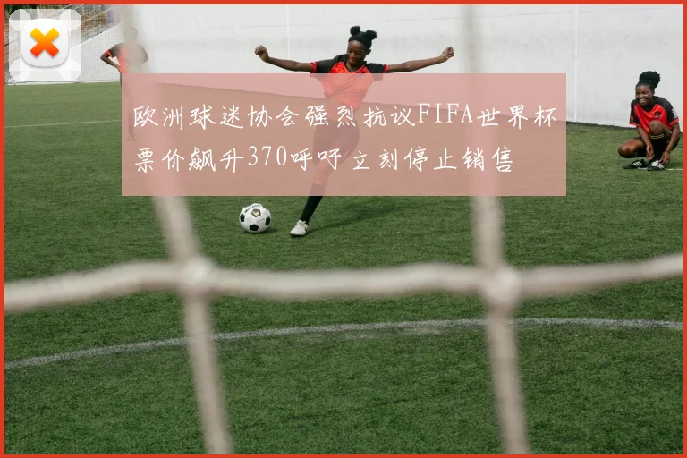 欧洲球迷协会强烈抗议FIFA世界杯票价飙升370呼吁立刻停止销售
