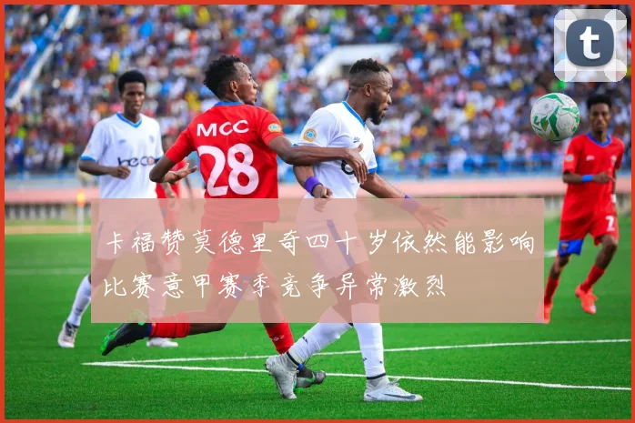 卡福赞莫德里奇四十岁依然能影响比赛意甲赛季竞争异常激烈