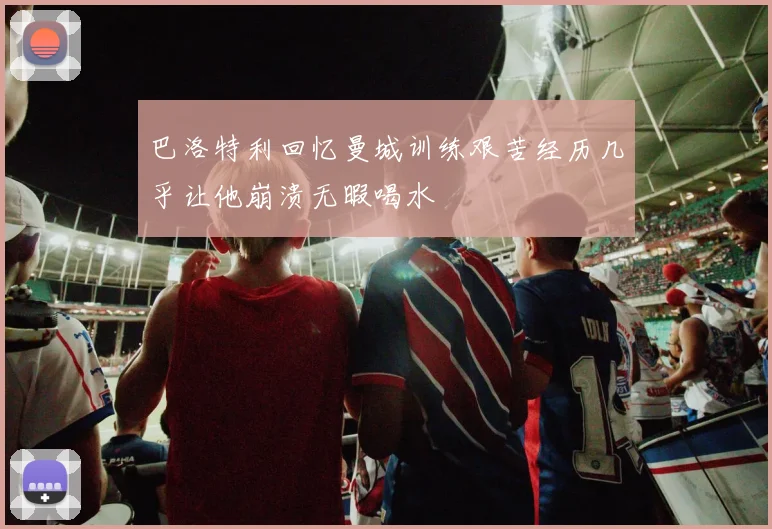 巴洛特利回忆曼城训练艰苦经历几乎让他崩溃无暇喝水