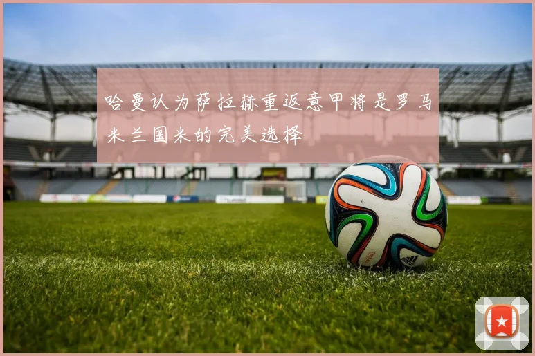 哈曼认为萨拉赫重返意甲将是罗马米兰国米的完美选择