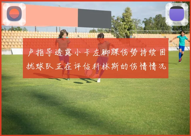 卢指导透露小卡左脚踝伤势持续困扰球队正在评估科林斯的伤情情况