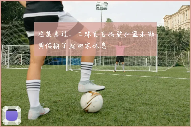 这集看过！三球直言我爱扣篮米勒调侃输了就回家休息