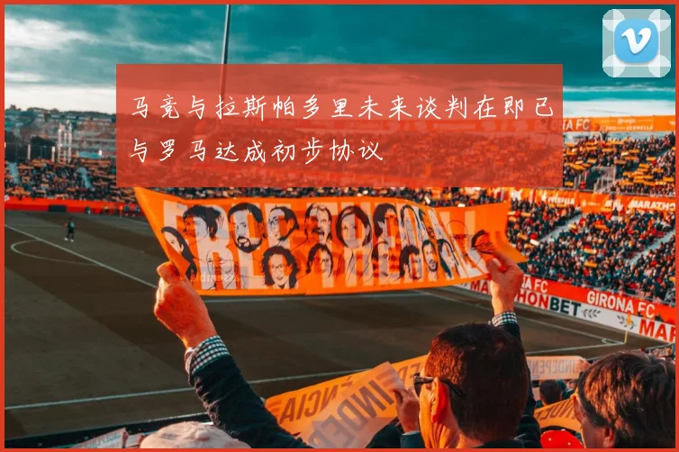 马竞与拉斯帕多里未来谈判在即已与罗马达成初步协议