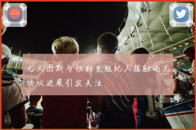 尤文图斯与切利克经纪人接触尚无协议进展引发关注