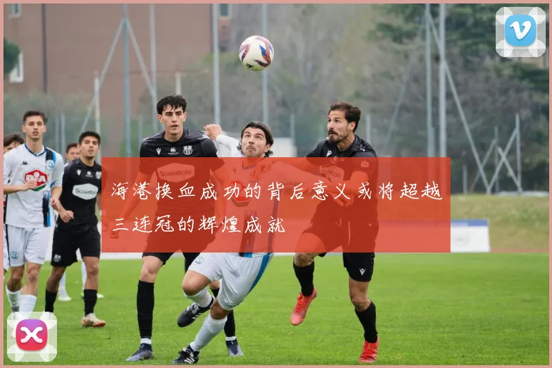 海港换血成功的背后意义或将超越三连冠的辉煌成就