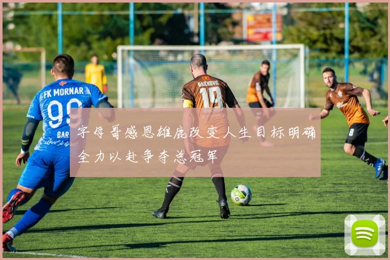 字母哥感恩雄鹿改变人生目标明确全力以赴争夺总冠军