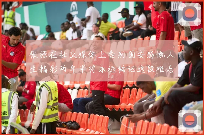 张源在社交媒体上告别国安感慨人生精彩两年半将永远铭记这段难忘故事
