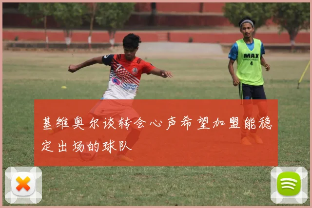 基维奥尔谈转会心声希望加盟能稳定出场的球队