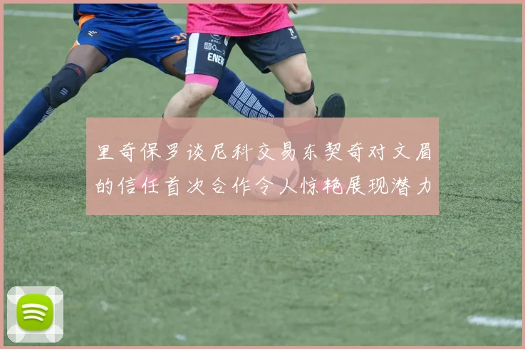 里奇保罗谈尼科交易东契奇对文眉的信任首次合作令人惊艳展现潜力