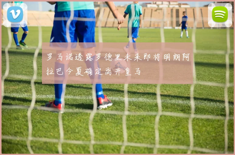 罗马诺透露罗德里未来即将明朗阿拉巴今夏确定离开皇马