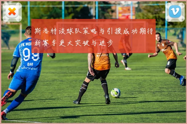 斯洛特谈球队策略与引援成功期待新赛季更大突破与进步