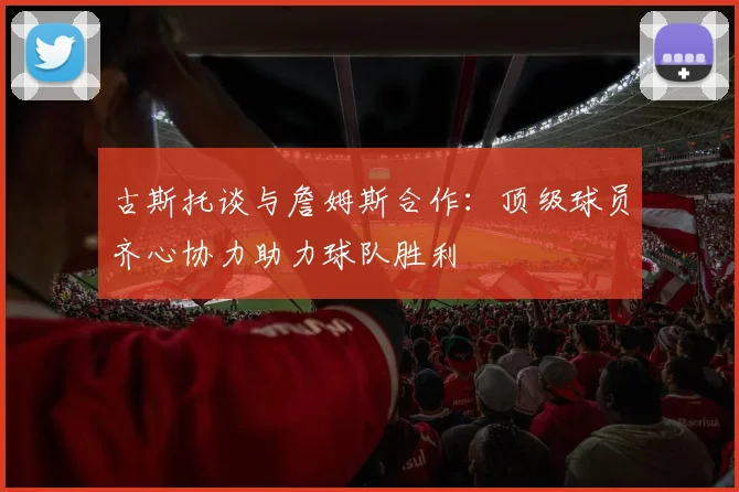 古斯托谈与詹姆斯合作：顶级球员齐心协力助力球队胜利