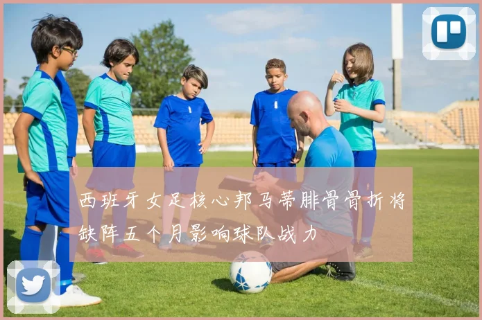 西班牙女足核心邦马蒂腓骨骨折将缺阵五个月影响球队战力