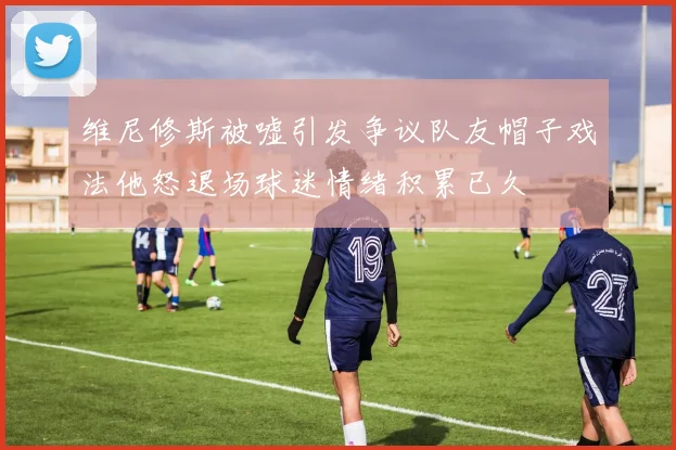 维尼修斯被嘘引发争议队友帽子戏法他怒退场球迷情绪积累已久