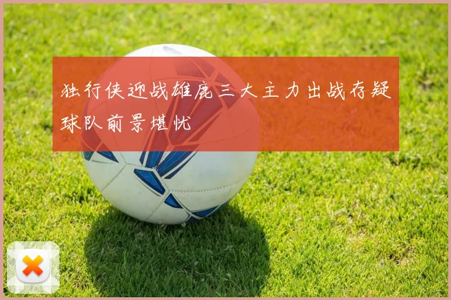 独行侠迎战雄鹿三大主力出战存疑球队前景堪忧