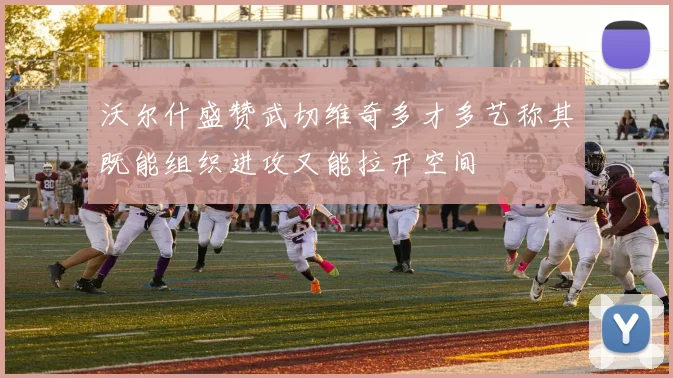 沃尔什盛赞武切维奇多才多艺称其既能组织进攻又能拉开空间