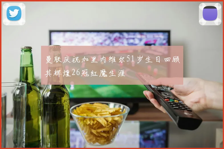 曼联庆祝加里内维尔51岁生日回顾其辉煌26冠红魔生涯