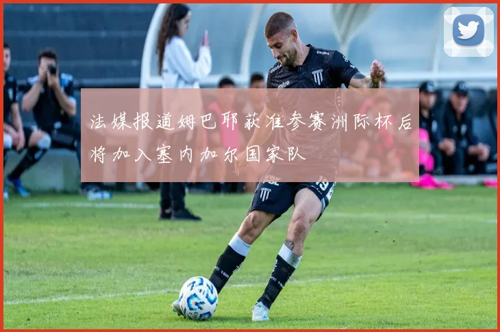 法媒报道姆巴耶获准参赛洲际杯后将加入塞内加尔国家队