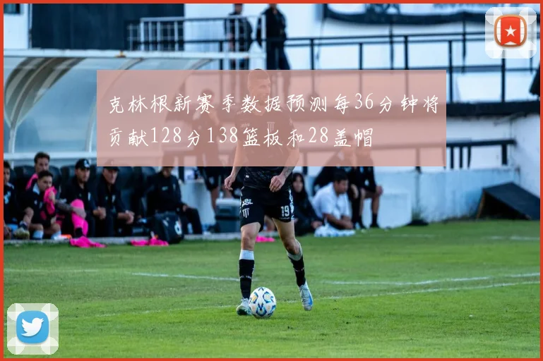 克林根新赛季数据预测每36分钟将贡献128分138篮板和28盖帽