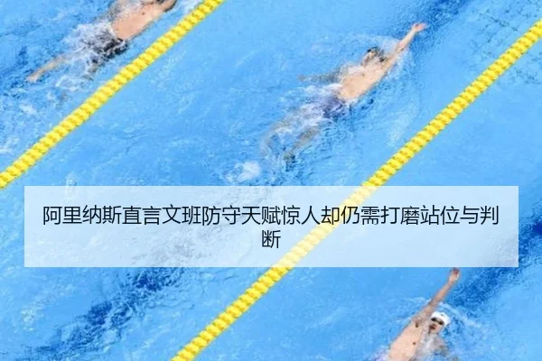 阿里纳斯直言文班防守天赋惊人却仍需打磨站位与判断 - mksports
